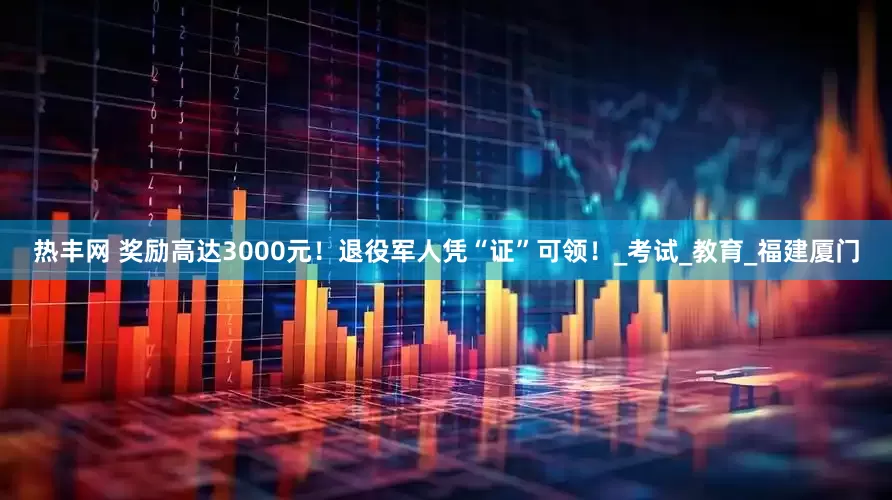 热丰网 奖励高达3000元！退役军人凭“证”可领！_考试_教育_福建厦门