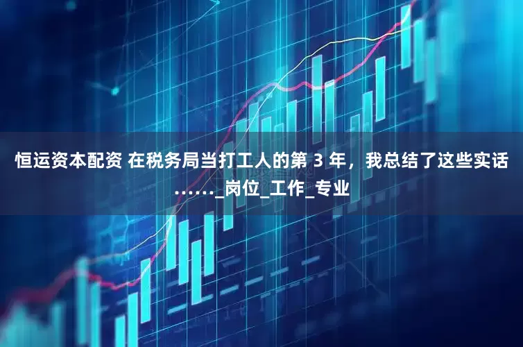恒运资本配资 在税务局当打工人的第 3 年，我总结了这些实话……_岗位_工作_专业
