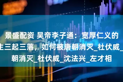 景盛配资 吴帝李子通：宽厚仁义的隋末枭雄，一生三起三落，如何被唐朝消灭_杜伏威_沈法兴_左才相