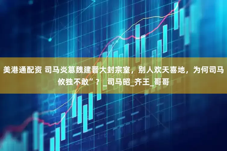 美港通配资 司马炎篡魏建晋大封宗室，别人欢天喜地，为何司马攸独不敢”？_司马昭_齐王_哥哥