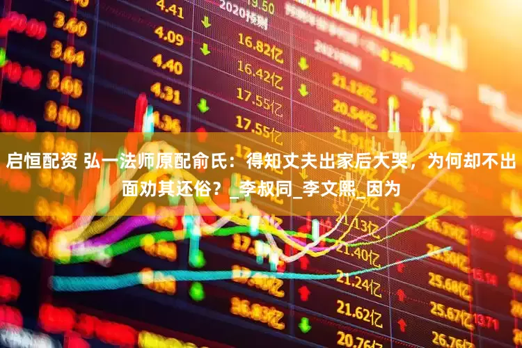启恒配资 弘一法师原配俞氏：得知丈夫出家后大哭，为何却不出面劝其还俗？_李叔同_李文熙_因为