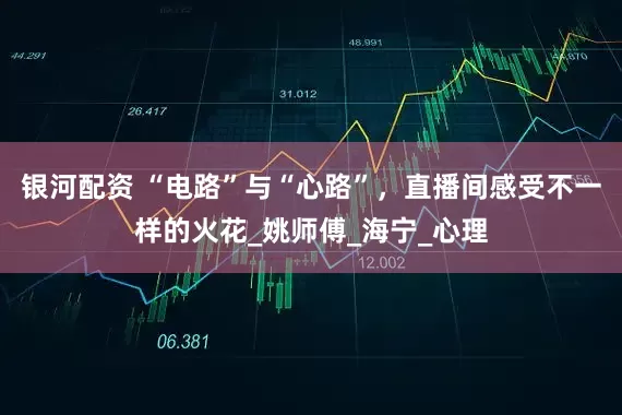 银河配资 “电路”与“心路”，直播间感受不一样的火花_姚师傅_海宁_心理