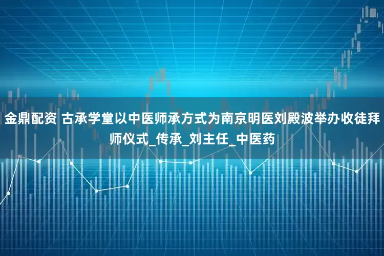 金鼎配资 古承学堂以中医师承方式为南京明医刘殿波举办收徒拜师仪式_传承_刘主任_中医药