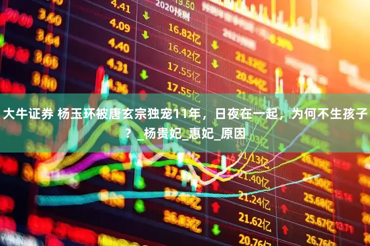 大牛证券 杨玉环被唐玄宗独宠11年，日夜在一起，为何不生孩子？_杨贵妃_惠妃_原因