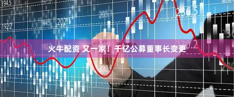 火牛配资 又一家！千亿公募董事长变更