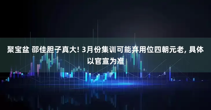 聚宝盆 邵佳胆子真大! 3月份集训可能弃用位四朝元老, 具体以官宣为准