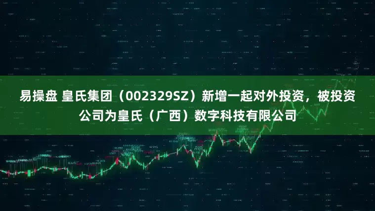 易操盘 皇氏集团（002329SZ）新增一起对外投资，被投资公司为皇氏（广西）数字科技有限公司