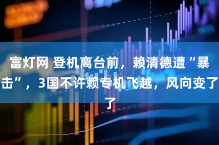 富灯网 登机离台前，赖清德遭“暴击”，3国不许赖专机飞越，风向变了