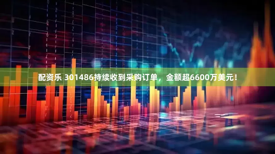 配资乐 301486持续收到采购订单，金额超6600万美元！