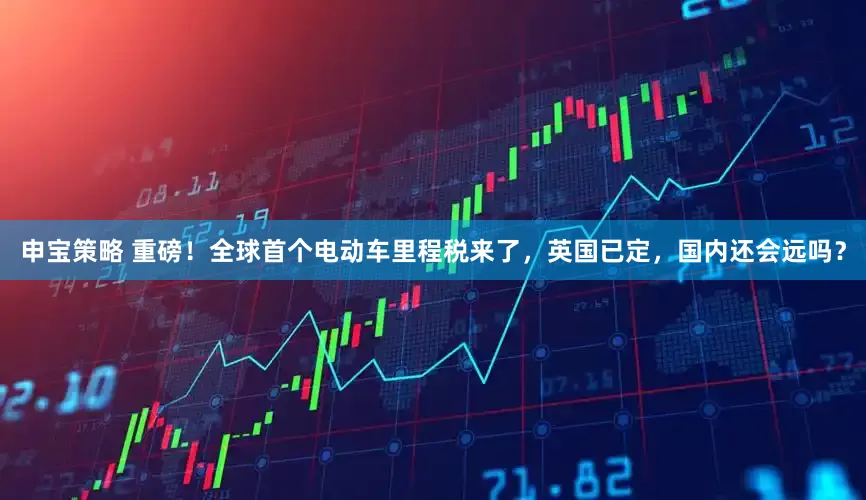 申宝策略 重磅！全球首个电动车里程税来了，英国已定，国内还会远吗？