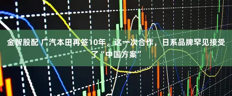 金智股配 广汽本田再签10年，这一次合作，日系品牌罕见接受了“中国方案”