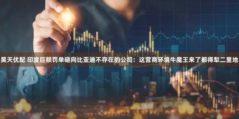 昊天优配 印度巨额罚单砸向比亚迪不存在的公司：这营商环境牛魔王来了都得犁二里地